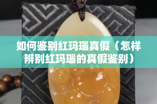 如何鉴别红玛瑙真假（怎样辨别红玛瑙的真假鉴别）