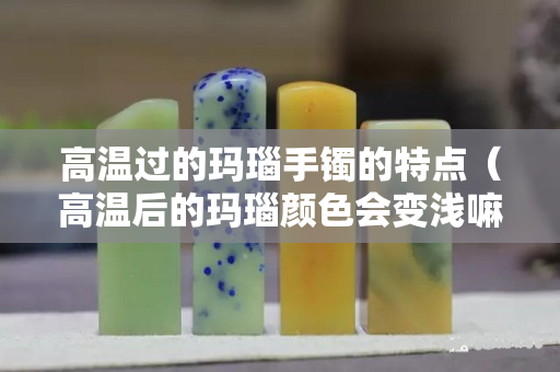 高温过的玛瑙手镯的特点（高温后的玛瑙颜色会变浅嘛）