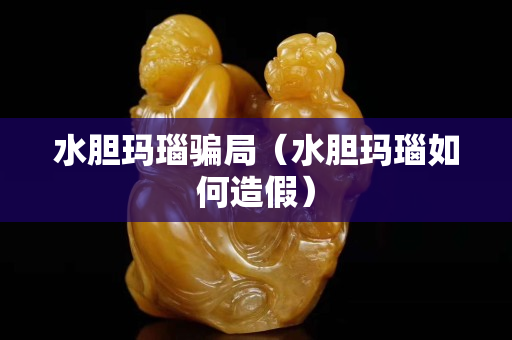 水胆玛瑙骗局（水胆玛瑙如何造假）