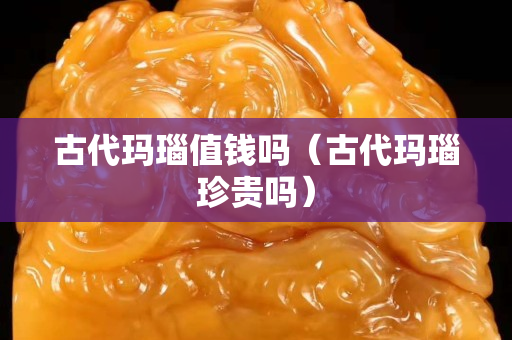 古代玛瑙值钱吗（古代玛瑙珍贵吗）