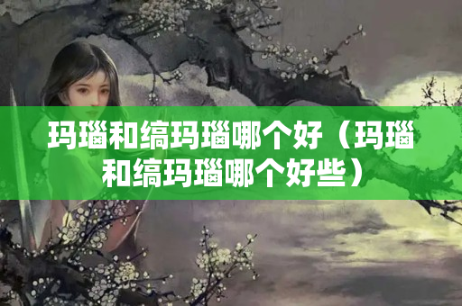 玛瑙和缟玛瑙哪个好（玛瑙和缟玛瑙哪个好些）