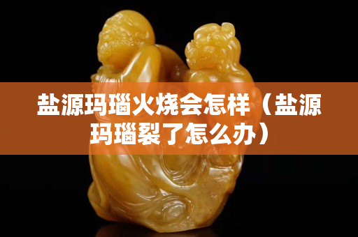盐源玛瑙火烧会怎样（盐源玛瑙裂了怎么办）