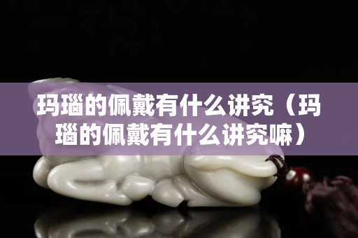 玛瑙的佩戴有什么讲究（玛瑙的佩戴有什么讲究嘛）
