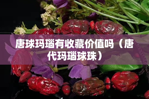 唐球玛瑙有收藏价值吗（唐代玛瑙球珠）