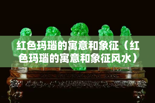 红色玛瑙的寓意和象征（红色玛瑙的寓意和象征风水）