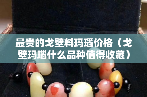 最贵的戈壁料玛瑙价格（戈壁玛瑙什么品种值得收藏）