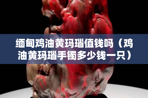 缅甸鸡油黄玛瑙值钱吗（鸡油黄玛瑙手镯多少钱一只）