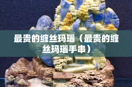最贵的缠丝玛瑙（最贵的缠丝玛瑙手串）