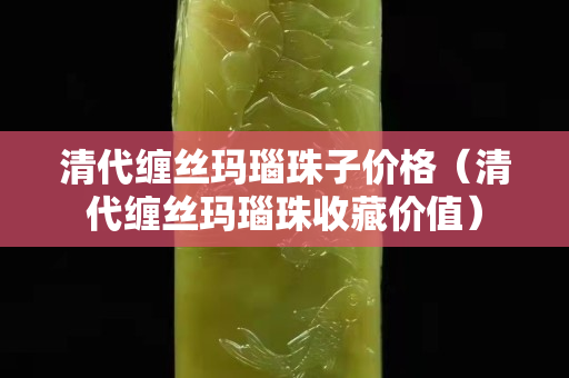 清代缠丝玛瑙珠子价格（清代缠丝玛瑙珠收藏价值）