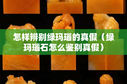 怎样辨别绿玛瑙的真假（绿玛瑙石怎么鉴别真假）