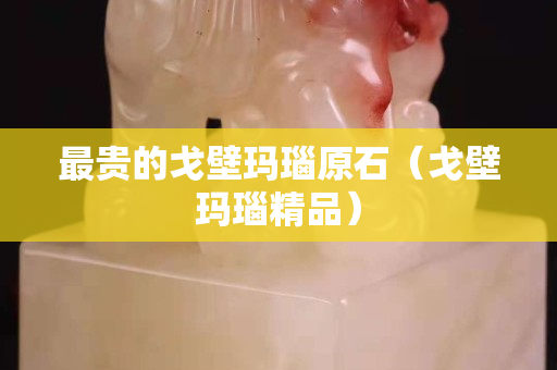最贵的戈壁玛瑙原石（戈壁玛瑙精品）