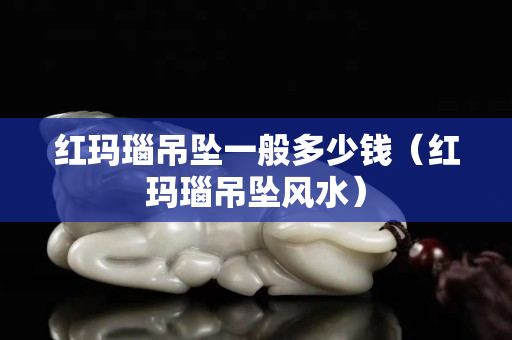 红玛瑙吊坠一般多少钱（红玛瑙吊坠风水）