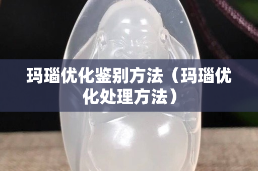 玛瑙优化鉴别方法（玛瑙优化处理方法）
