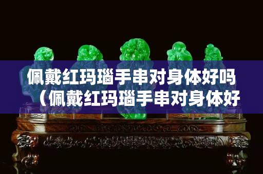 佩戴红玛瑙手串对身体好吗（佩戴红玛瑙手串对身体好吗女生）