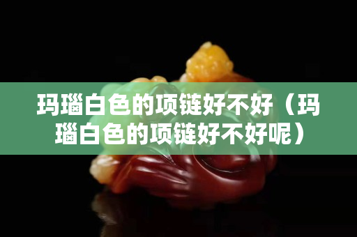玛瑙白色的项链好不好（玛瑙白色的项链好不好呢）