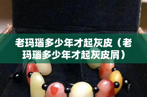 老玛瑙多少年才起灰皮（老玛瑙多少年才起灰皮屑）