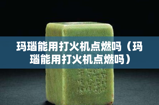 玛瑙能用打火机点燃吗（玛瑙能用打火机点燃吗）