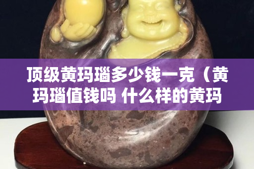 顶级黄玛瑙多少钱一克（黄玛瑙值钱吗 什么样的黄玛瑙最值钱）