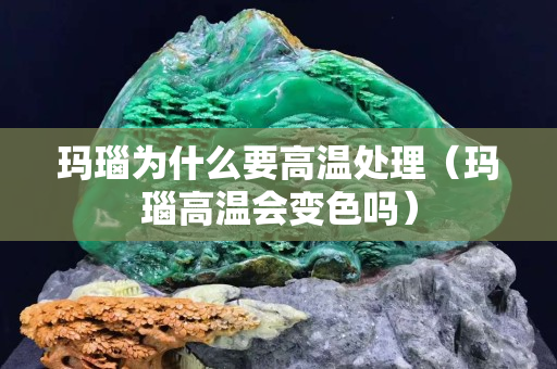 玛瑙为什么要高温处理（玛瑙高温会变色吗）