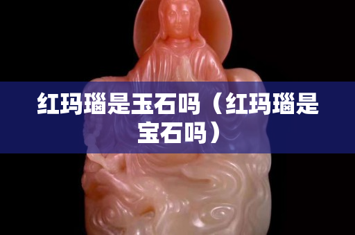 红玛瑙是玉石吗（红玛瑙是宝石吗）