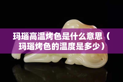 玛瑙高温烤色是什么意思（玛瑙烤色的温度是多少）