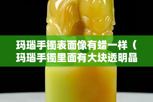 玛瑙手镯表面像有蜡一样（玛瑙手镯里面有大块透明晶体）
