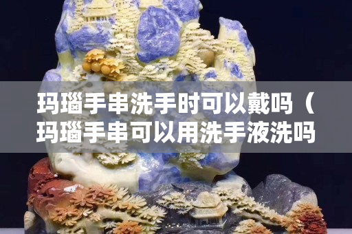 玛瑙手串洗手时可以戴吗（玛瑙手串可以用洗手液洗吗）