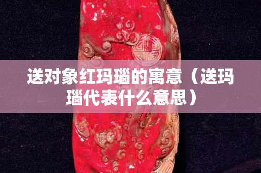 送对象红玛瑙的寓意（送玛瑙代表什么意思）