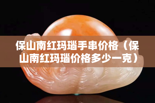 保山南红玛瑙手串价格（保山南红玛瑙价格多少一克）