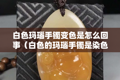 白色玛瑙手镯变色是怎么回事（白色的玛瑙手镯是染色的吗）