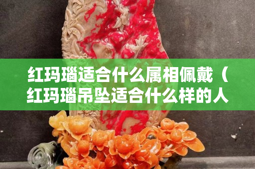 红玛瑙适合什么属相佩戴（红玛瑙吊坠适合什么样的人带）