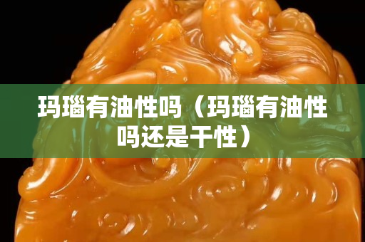 玛瑙有油性吗（玛瑙有油性吗还是干性）