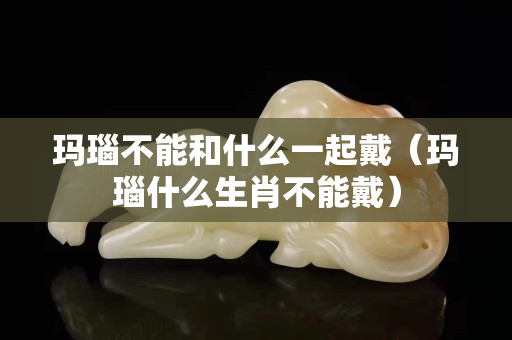 玛瑙不能和什么一起戴（玛瑙什么生肖不能戴）