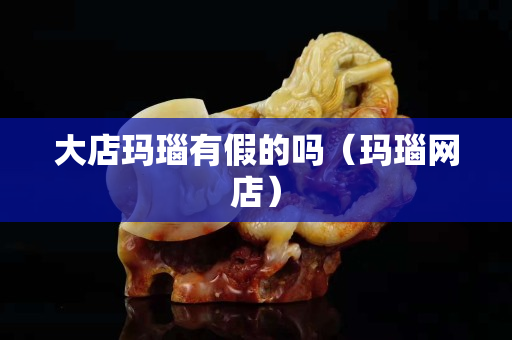 大店玛瑙有假的吗（玛瑙网店）