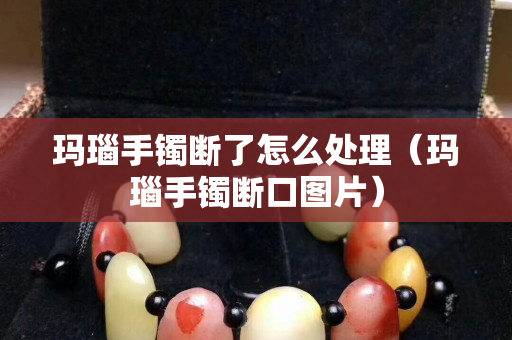 玛瑙手镯断了怎么处理（玛瑙手镯断口图片）