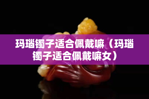 玛瑙镯子适合佩戴嘛（玛瑙镯子适合佩戴嘛女）
