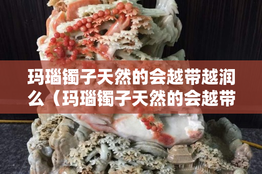 玛瑙镯子天然的会越带越润么（玛瑙镯子天然的会越带越润么吗）