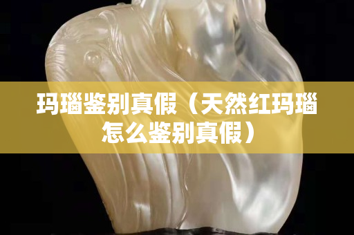 玛瑙鉴别真假（天然红玛瑙怎么鉴别真假）