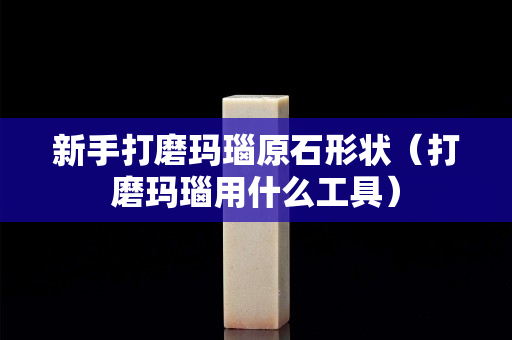 新手打磨玛瑙原石形状（打磨玛瑙用什么工具）