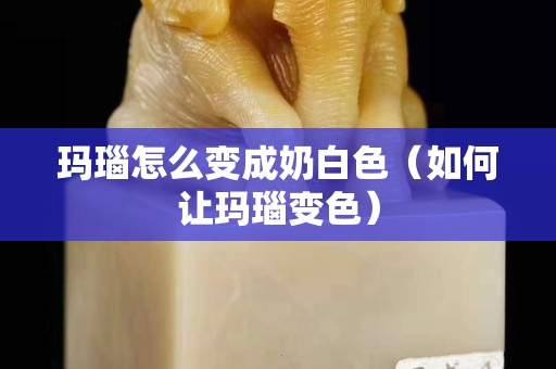 玛瑙怎么变成奶白色（如何让玛瑙变色）