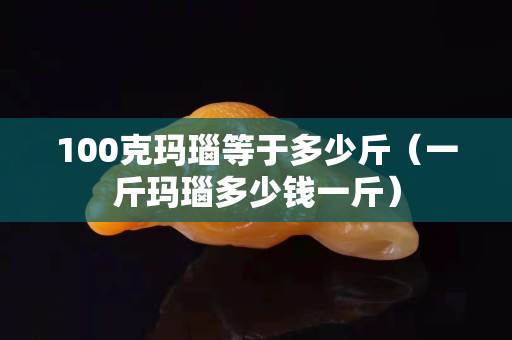 100克玛瑙等于多少斤（一斤玛瑙多少钱一斤）