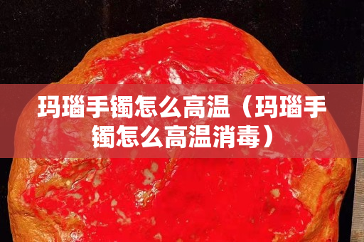 玛瑙手镯怎么高温（玛瑙手镯怎么高温消毒）