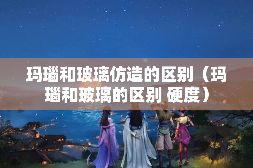 玛瑙和玻璃仿造的区别（玛瑙和玻璃的区别 硬度）