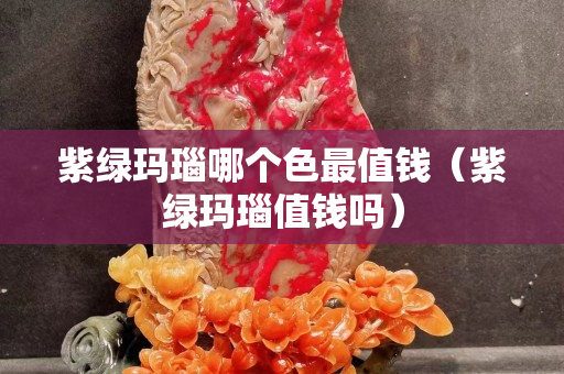 紫绿玛瑙哪个色最值钱（紫绿玛瑙值钱吗）