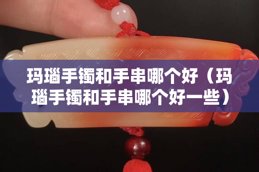 玛瑙手镯和手串哪个好（玛瑙手镯和手串哪个好一些）