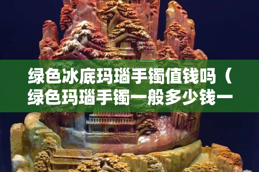 绿色冰底玛瑙手镯值钱吗（绿色玛瑙手镯一般多少钱一个）