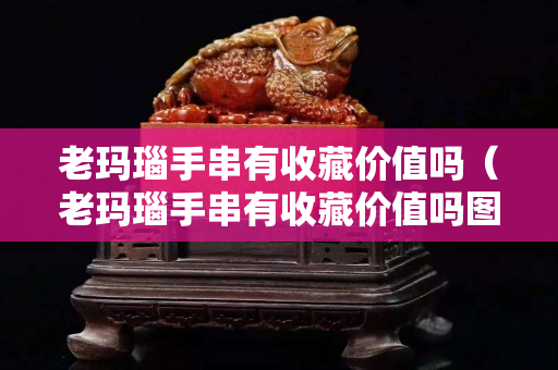 老玛瑙手串有收藏价值吗（老玛瑙手串有收藏价值吗图片）
