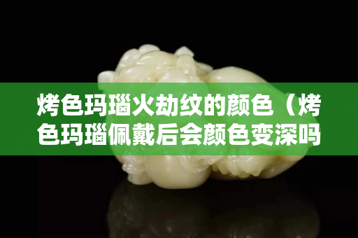 烤色玛瑙火劫纹的颜色（烤色玛瑙佩戴后会颜色变深吗）