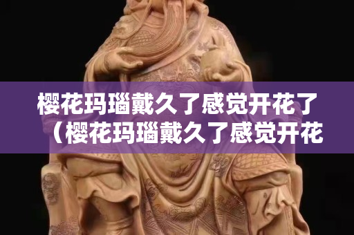 樱花玛瑙戴久了感觉开花了（樱花玛瑙戴久了感觉开花了怎么办）