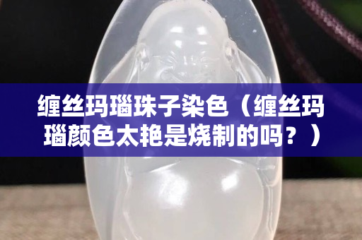缠丝玛瑙珠子染色（缠丝玛瑙颜色太艳是烧制的吗？）